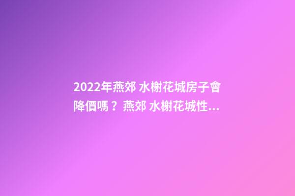 2022年燕郊 水榭花城房子會降價嗎？燕郊 水榭花城性價比高嗎？